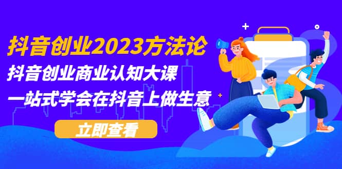抖音创业2023方法论：抖音创业商业认知大课，一站式学会在抖音上做生意-创想网