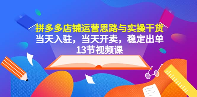 拼多多店铺运营思路与实操干货，当天入驻，当天开卖，稳定出单（13节课）-创想网