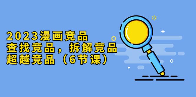 2023漫画竞品，查找竞品，拆解竞品，超越竞品（6节课）-创想网