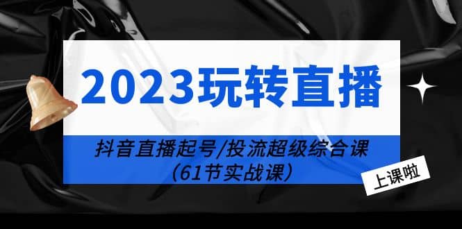 2023玩转直播线上课：抖音直播起号-投流超级干货（61节实战课）-创想网