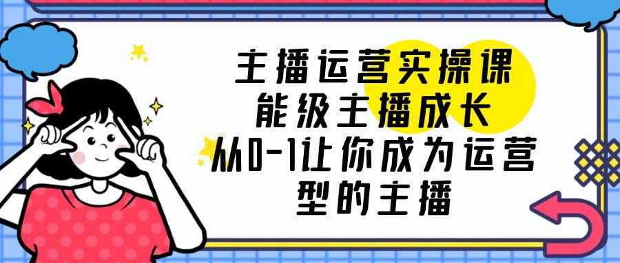 主播运营实操课，能级-主播成长，从0-1让你成为运营型的主播-创想网