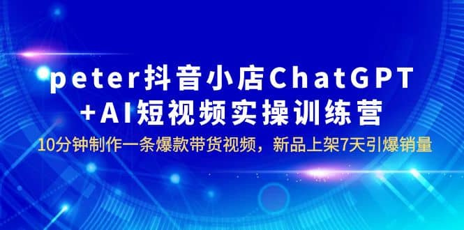 peter抖音小店ChatGPT AI短视频实训 10分钟做一条爆款带货视频 7天引爆销量-创想网