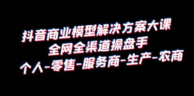 抖音商业 模型解决方案大课 全网全渠道操盘手 个人-零售-服务商-生产-农商-创想网