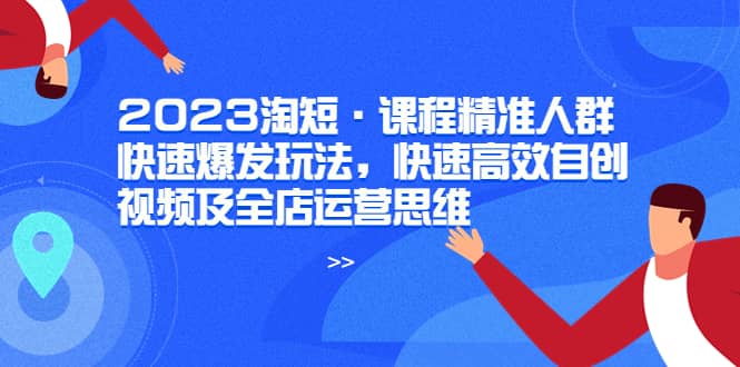 2023淘短·课程精准人群快速爆发玩法，快速高效自创视频及全店运营思维-创想网