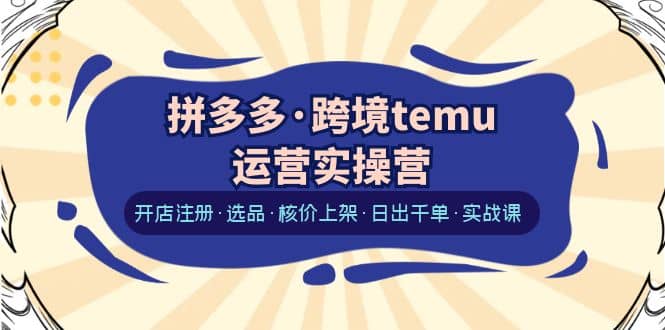 拼多多·跨境temu运营实操营：开店注册·选品·核价上架·日出千单·实战课-创想网