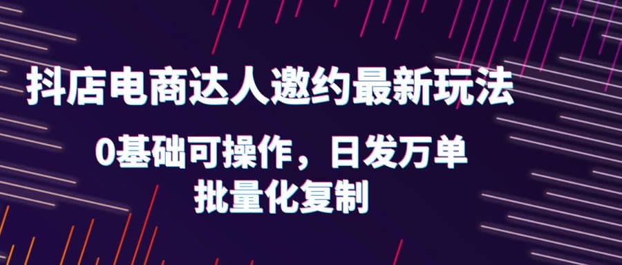 抖店电商达人邀约最新玩法，0基础可操作，日发万单，批量化复制-创想网