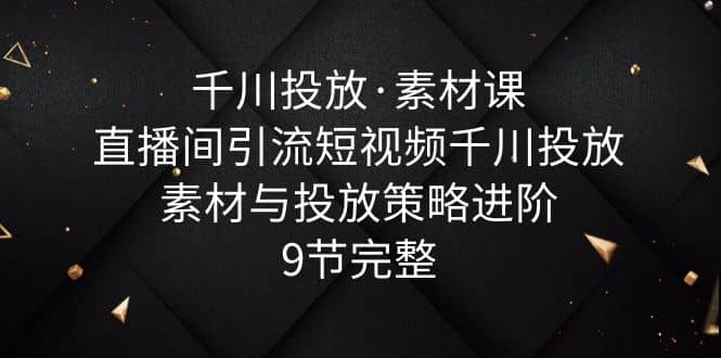 千川投放·素材课：直播间引流短视频千川投放素材与投放策略进阶，9节完整-创想网