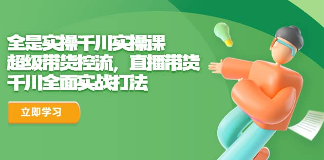 全是实操千川实操课，超级带货控流，直播带货 千川全面实战打法-创想网