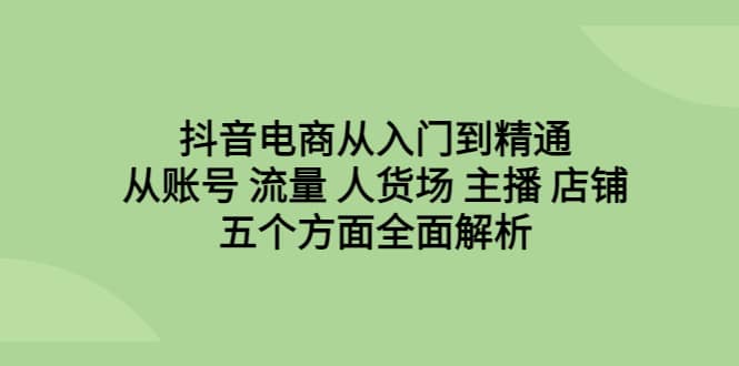 抖音电商从入门到精通，从账号 流量 人货场 主播 店铺五个方面全面解析-创想网