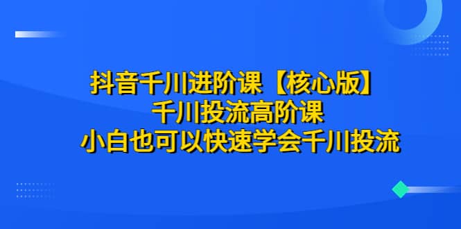 抖音千川进阶课【核心版】 千川投流高阶课 小白也可以快速学会千川投流-创想网