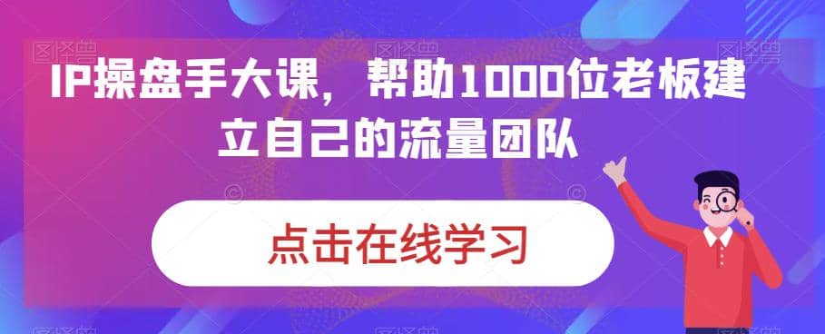 IP-操盘手大课，帮助1000位老板建立自己的流量团队（13节课）-创想网
