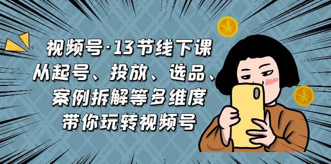 视频号·13节线下课，从起号、投放、选品、案例拆解等多维度带你玩转视频号-创想网