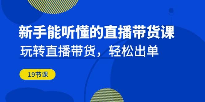新手能听懂的直播带货课：玩转直播带货，轻松出单（19节课）-创想网