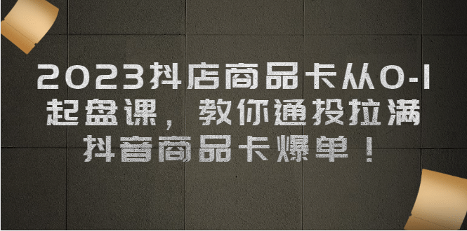 2023抖店商品卡从0-1 起盘课，教你通投拉满，抖音商品卡爆单-创想网