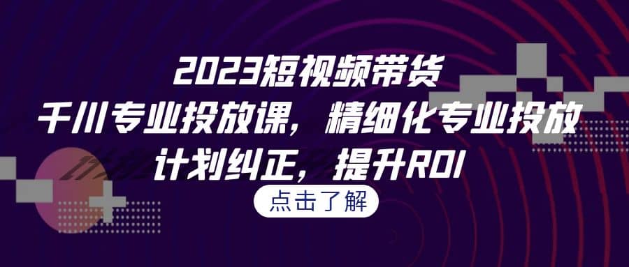 2023短视频带货-千川专业投放课，精细化专业投放，计划纠正，提升ROI-创想网