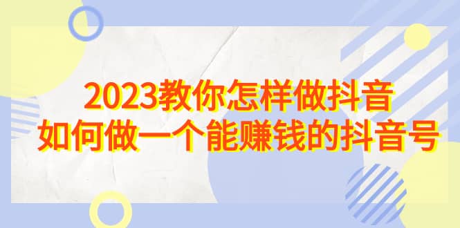 2023教你怎样做抖音，如何做一个能赚钱的抖音号（22节课）-创想网