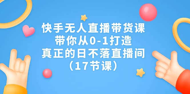 快手无人直播带货课，带你从0-1打造，真正的日不落直播间（17节课）-创想网