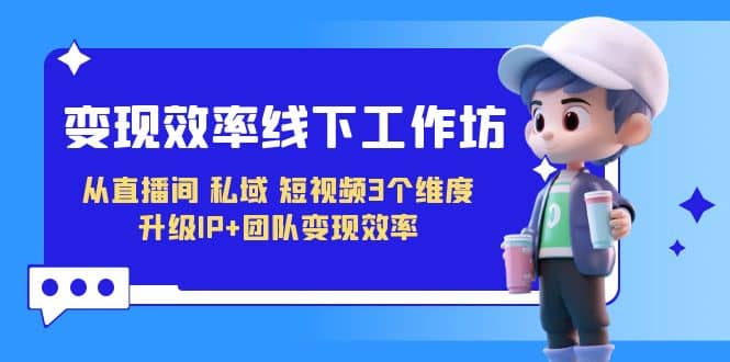 变现-效率线下工作坊，从直播间、私域、短视频3个维度 升级IP 团队变现效率-创想网