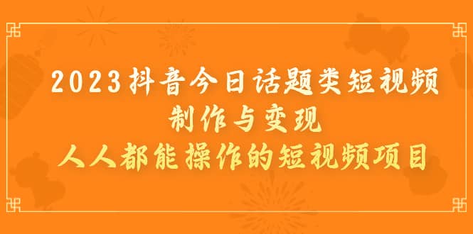 2023抖音今日话题类短视频制作与变现，人人都能操作的短视频项目-创想网