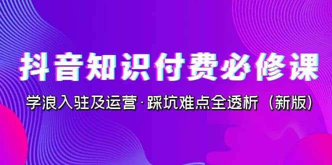 抖音·知识付费·必修课，学浪入驻及运营·踩坑难点全透析（2023新版）-创想网