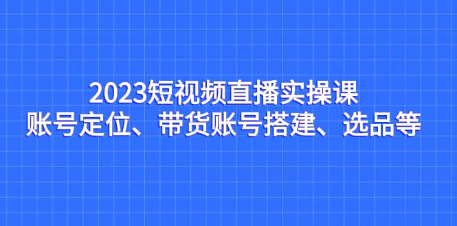 2023短视频直播实操课，账号定位、带货账号搭建、选品等-创想网