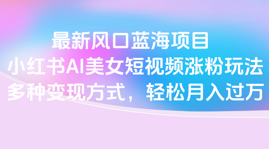 最新风口蓝海项目，小红书AI美女短视频涨粉玩法，多种变现方式轻松月入过万-创想网