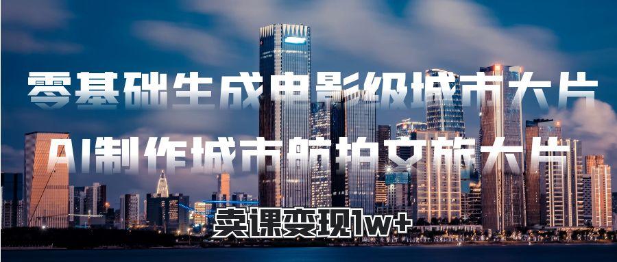 零基础生成电影级城市大片，AI制作城市航拍文旅大片，卖课变现1w+-创想网