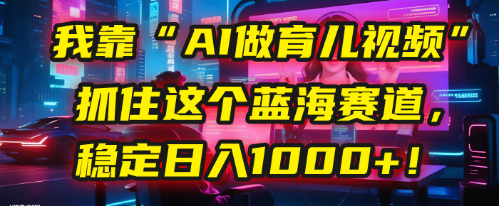 我靠“AI做育儿视频”，抓住这个蓝海赛道，稳定日入1000+！-创想网