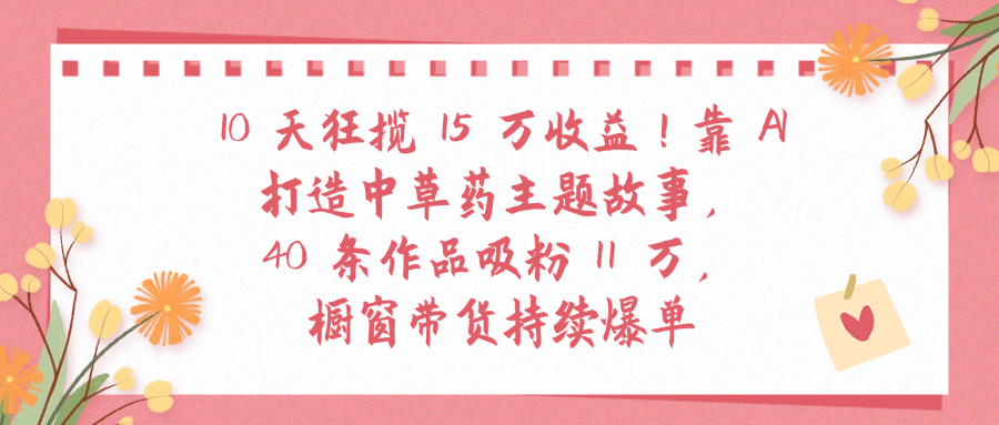 10天狂揽 15 万收益!靠 A打造中草药主题故事40 条作品吸粉11万橱窗带货持续爆单-创想网