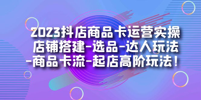 2023抖店商品卡运营实操：店铺搭建-选品-达人玩法-商品卡流-起店高阶玩玩-创想网