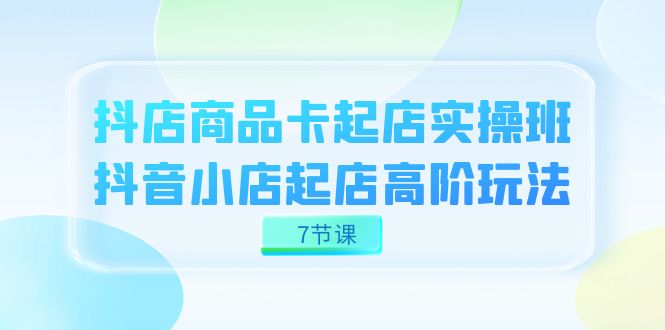 抖店-商品卡起店实战班，抖音小店起店高阶玩法（7节课）-创想网