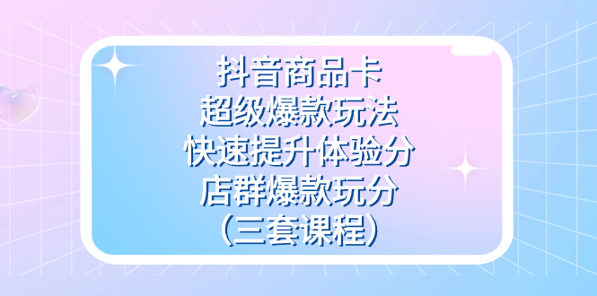 抖音商品卡-超级爆款玩法 快速提升体验分 店群爆款玩分（三套课程）-创想网