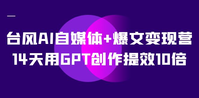 AI自媒体 爆文变现营，14天用GPT创作提效10倍（12节课）-创想网