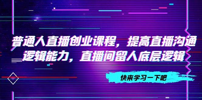 普通人直播创业课程，提高直播沟通逻辑能力，直播间留人底层逻辑（10节）-创想网