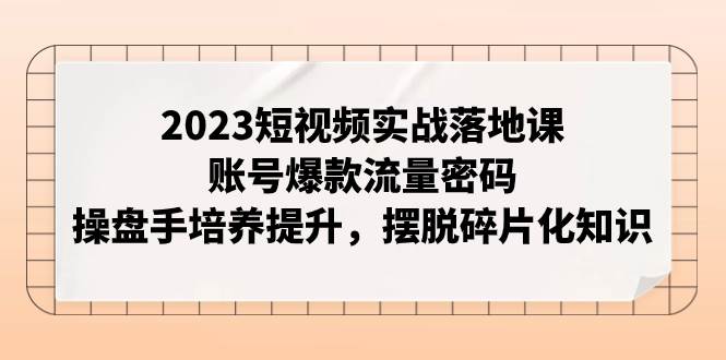 2023短视频实战落地课，账号爆款流量密码，操盘手培养提升，摆脱碎片化知识-创想网