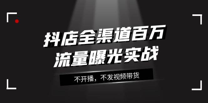 抖店-全渠道百万流量曝光实战，不开播，不发视频带货（16节课）-创想网