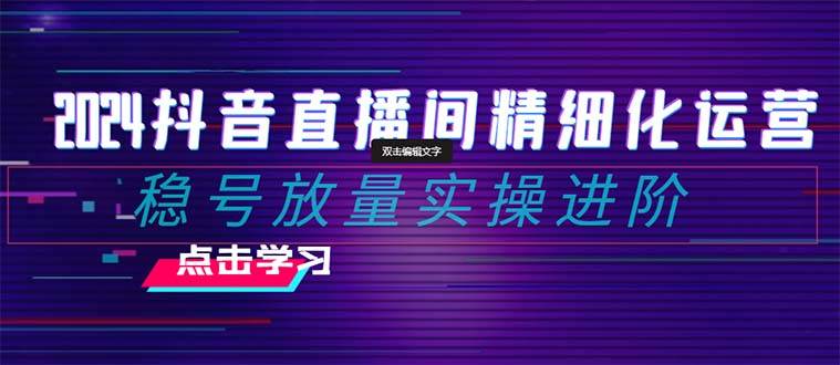 2024抖音直播间精细化运营：稳号放量实操进阶 选品/排品/起号/小店随心推/千川付费如何去投放-创想网