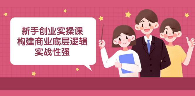 新手创业实操课：构建商业底层逻辑，实战性强（45节课）-创想网