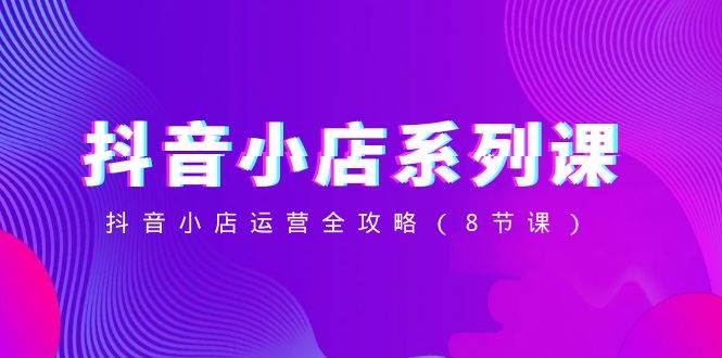 抖音小店-系列课，抖音小店运营全攻略（8节课）-创想网