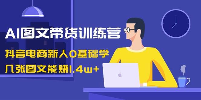 AI图文带货训练营：抖音电商新人0基础学，几张图文能赚1.4w-创想网