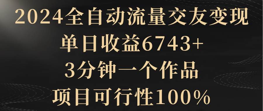 2024全自动流量交友变现，单日收益6743+，3分钟一个作品，项目可行性100%-创想网