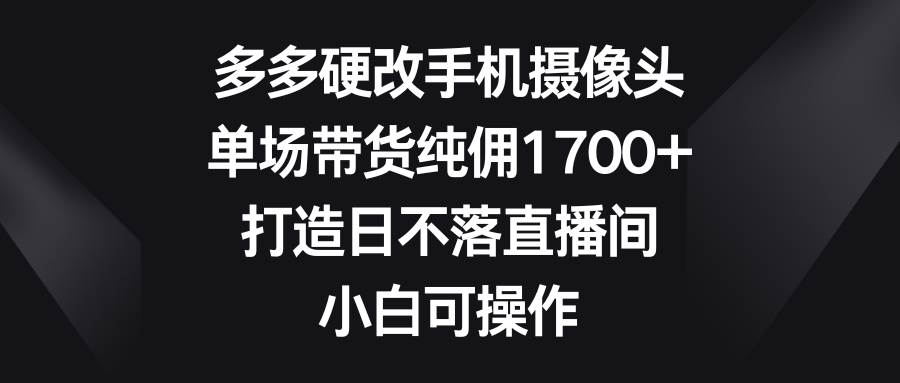多多硬改手机摄像头，单场带货纯佣1700+，打造日不落直播间，小白可操作-创想网