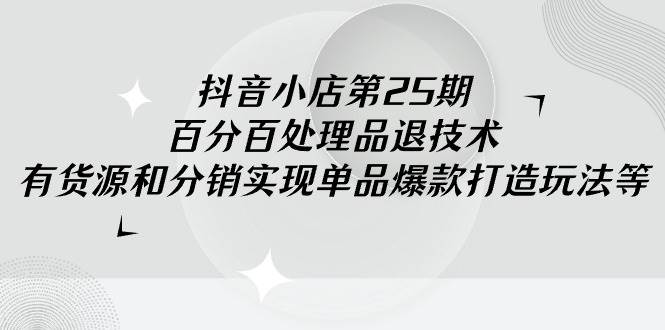 抖音小店-第25期，百分百处理品退技术，有货源和分销实现单品爆款打造玩法-创想网