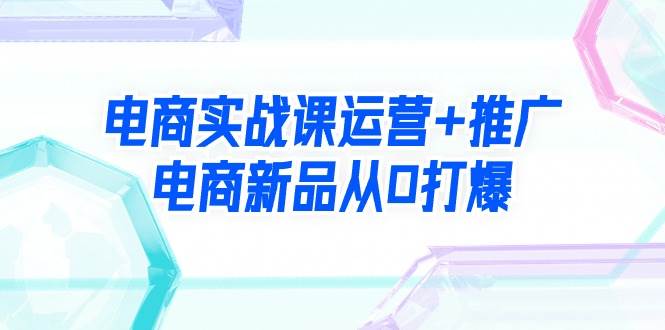 电商实战课运营+推广，电商新品从0打爆（99节视频课）-创想网