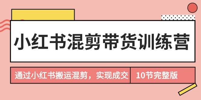 小红书混剪带货训练营，通过小红书搬运混剪，实现成交（10节课完结版）-创想网