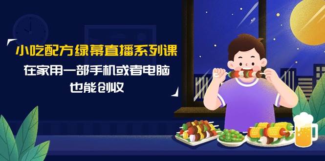 小吃配方绿幕直播系列课，在家用一部手机或者电脑也能创收（14节课）-创想网
