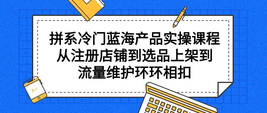 拼系冷门蓝海产品实操课程，从注册店铺到选品上架到流量维护环环相扣-创想网