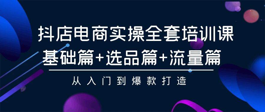 抖店电商实操全套培训课：基础篇+选品篇+流量篇，从入门到爆款打造-创想网