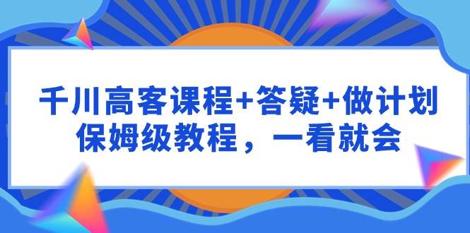 千川 高客课程+答疑+做计划，保姆级教程，一看就会-创想网