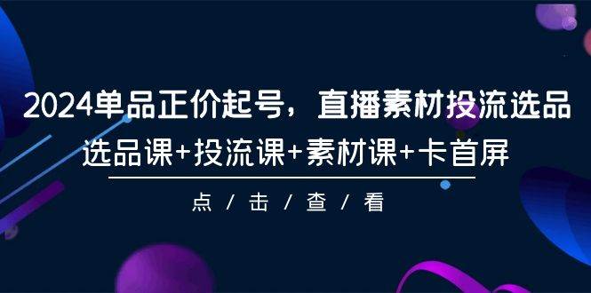 2024单品正价起号，直播素材投流选品，选品课+投流课+素材课+卡首屏-101节-创想网